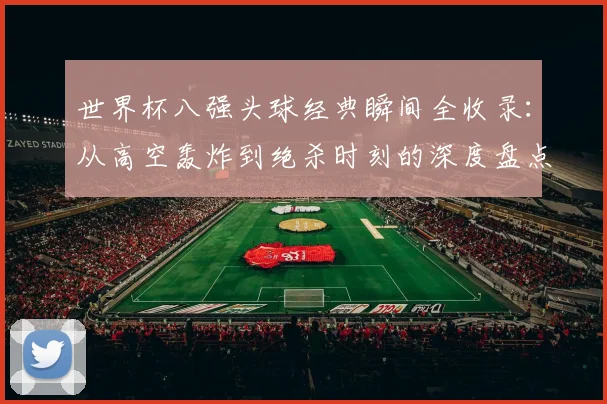 世界杯八强头球经典瞬间全收录：从高空轰炸到绝杀时刻的深度盘点