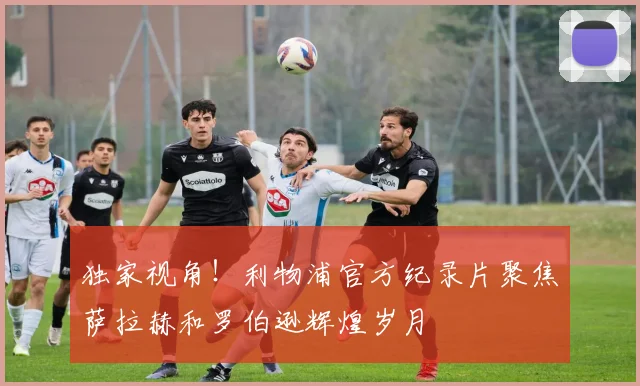 独家视角!利物浦官方纪录片聚焦萨拉赫和罗伯逊辉煌岁月
