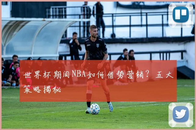 世界杯期间NBA如何借势营销？五大策略揭秘