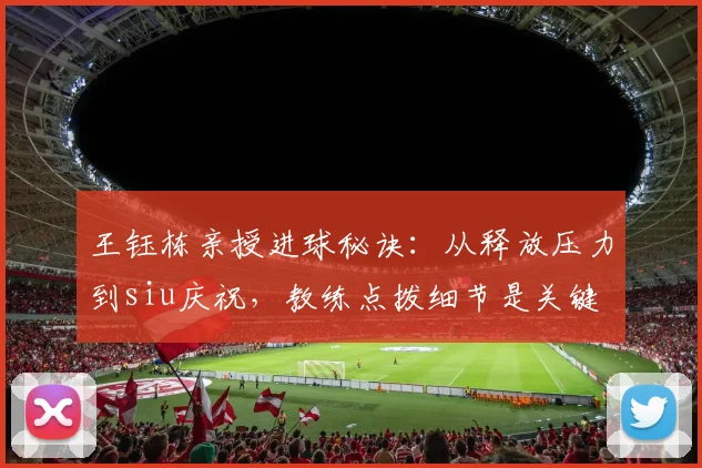 王钰栋亲授进球秘诀:从释放压力到siu庆祝,教练点拨细节是关键