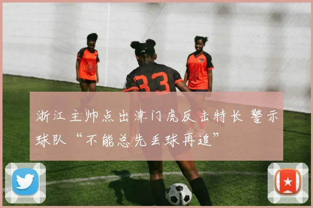浙江主帅点出津门虎反击特长 警示球队“不能总先丢球再追”