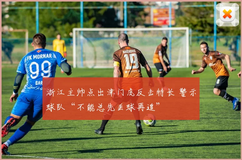 浙江主帅点出津门虎反击特长 警示球队“不能总先丢球再追”
